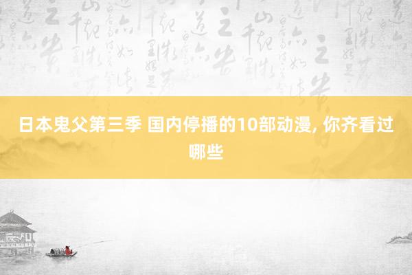 日本鬼父第三季 国内停播的10部动漫， 你齐看过哪些