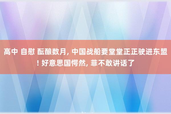 高中 自慰 酝酿数月， 中国战船要堂堂正正驶进东盟! 好意思国愕然， 菲不敢讲话了