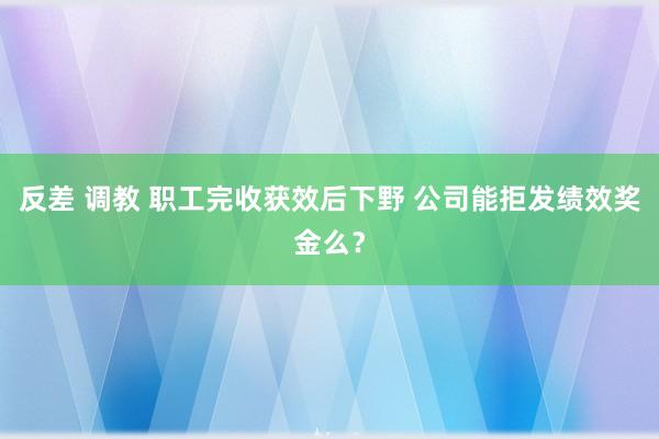 反差 调教 职工完收获效后下野 公司能拒发绩效奖金么？