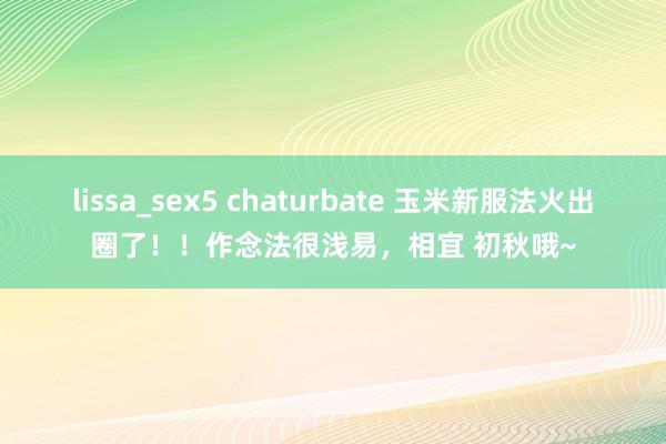 lissa_sex5 chaturbate 玉米新服法火出圈了！！作念法很浅易，相宜 初秋哦~