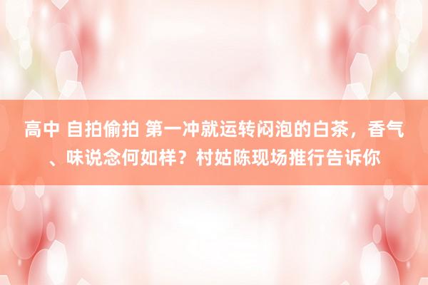 高中 自拍偷拍 第一冲就运转闷泡的白茶，香气、味说念何如样？村姑陈现场推行告诉你