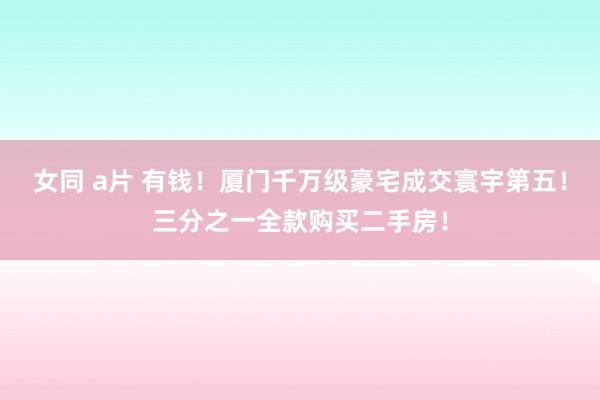 女同 a片 有钱！厦门千万级豪宅成交寰宇第五！三分之一全款购买二手房！