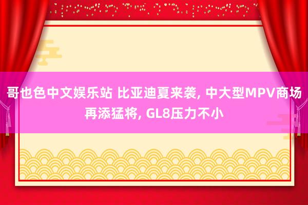 哥也色中文娱乐站 比亚迪夏来袭， 中大型MPV商场再添猛将， GL8压力不小