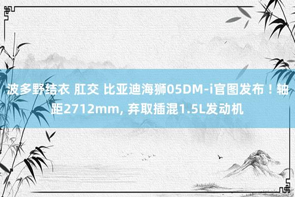 波多野结衣 肛交 比亚迪海狮05DM-i官图发布 ! 轴距2712mm， 弃取插混1.5L发动机