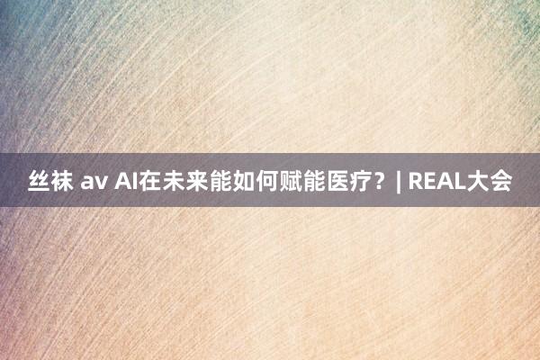 丝袜 av AI在未来能如何赋能医疗？| REAL大会