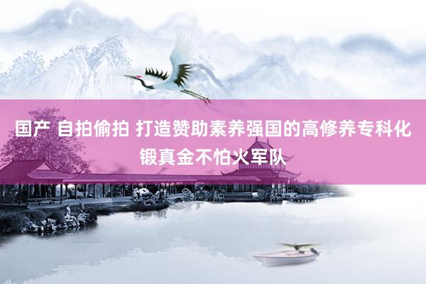 国产 自拍偷拍 打造赞助素养强国的高修养专科化锻真金不怕火军队