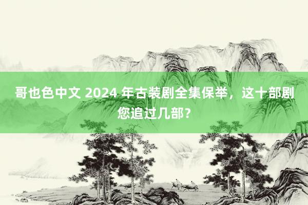 哥也色中文 2024 年古装剧全集保举，这十部剧您追过几部？