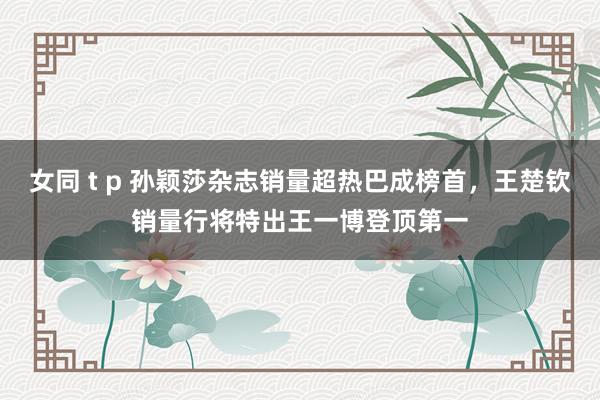 女同 t p 孙颖莎杂志销量超热巴成榜首，王楚钦销量行将特出王一博登顶第一