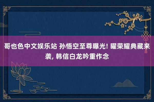 哥也色中文娱乐站 孙悟空至尊曝光! 曜荣耀典藏来袭， 韩信白龙吟重作念