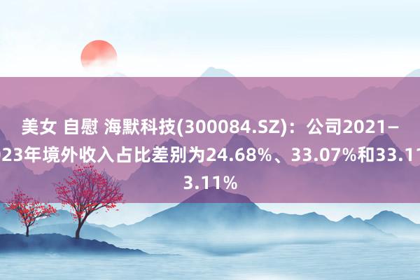 美女 自慰 海默科技(300084.SZ)：公司2021—2023年境外收入占比差别为24.68%、33.07%和33.11%