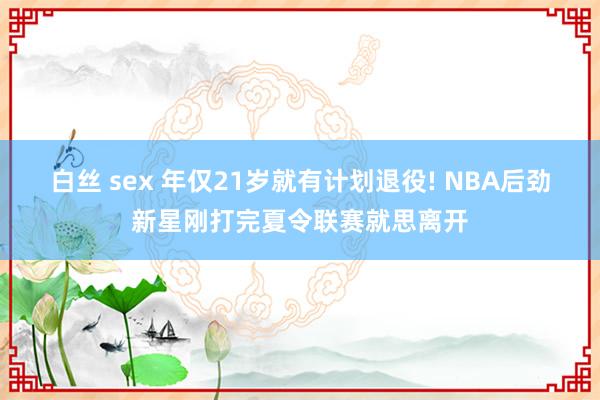 白丝 sex 年仅21岁就有计划退役! NBA后劲新星刚打完夏令联赛就思离开