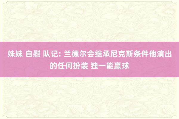 妹妹 自慰 队记: 兰德尔会继承尼克斯条件他演出的任何扮装 独一能赢球