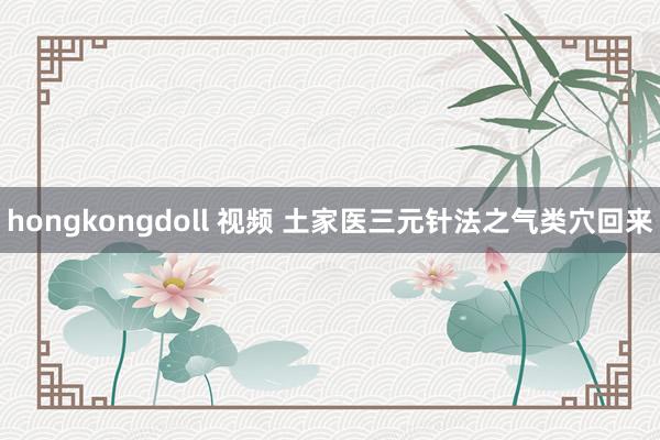 hongkongdoll 视频 土家医三元针法之气类穴回来