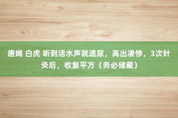 唐嫣 白虎 听到活水声就遗尿，高出凄惨，3次针灸后，收复平方（务必储藏）