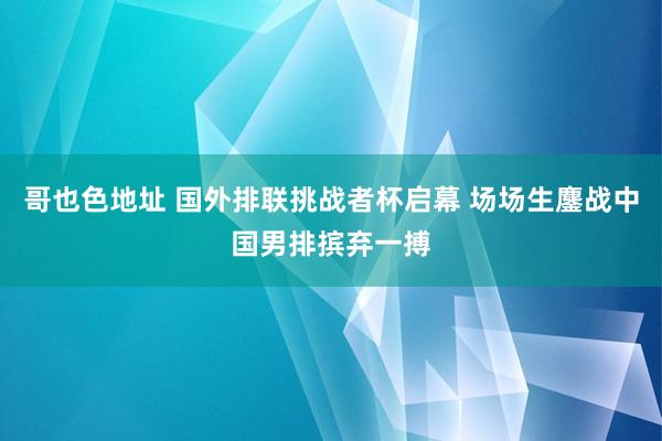 哥也色地址 国外排联挑战者杯启幕 场场生鏖战中国男排摈弃一搏