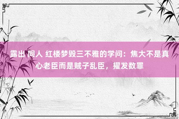 露出 同人 红楼梦毁三不雅的学问：焦大不是真心老臣而是贼子乱臣，擢发数罪