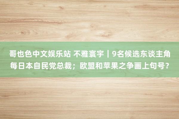 哥也色中文娱乐站 不雅寰宇｜9名候选东谈主角每日本自民党总裁；欧盟和苹果之争画上句号？