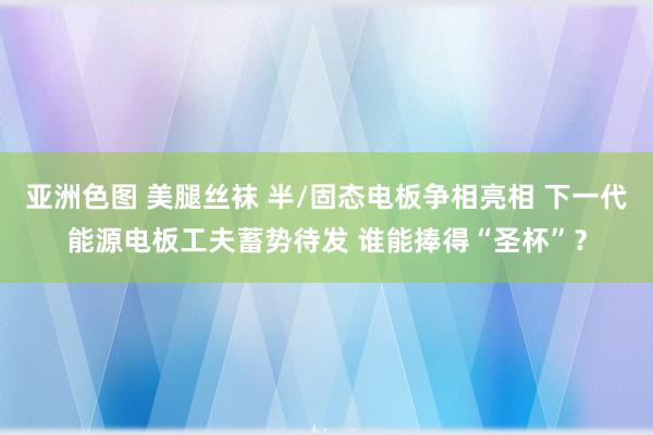 亚洲色图 美腿丝袜 半/固态电板争相亮相 下一代能源电板工夫蓄势待发 谁能捧得“圣杯”？