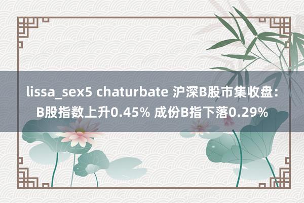 lissa_sex5 chaturbate 沪深B股市集收盘：B股指数上升0.45% 成份B指下落0.29%