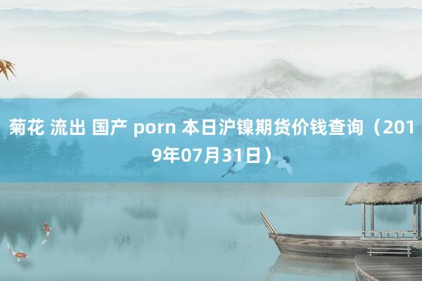 菊花 流出 国产 porn 本日沪镍期货价钱查询（2019年07月31日）