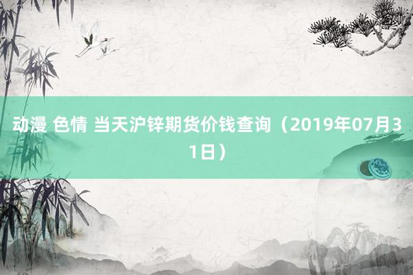 动漫 色情 当天沪锌期货价钱查询（2019年07月31日）