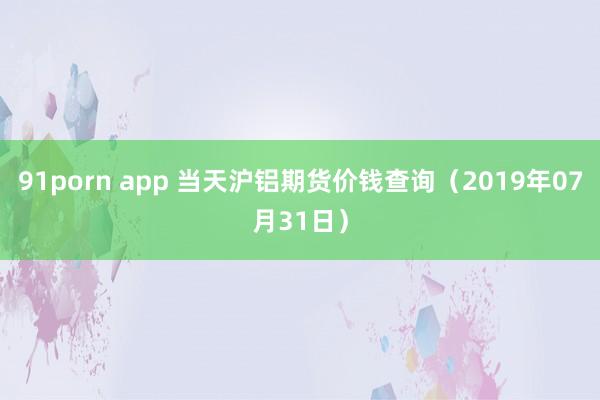 91porn app 当天沪铝期货价钱查询（2019年07月31日）