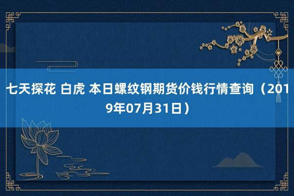 七天探花 白虎 本日螺纹钢期货价钱行情查询（2019年07月31日）