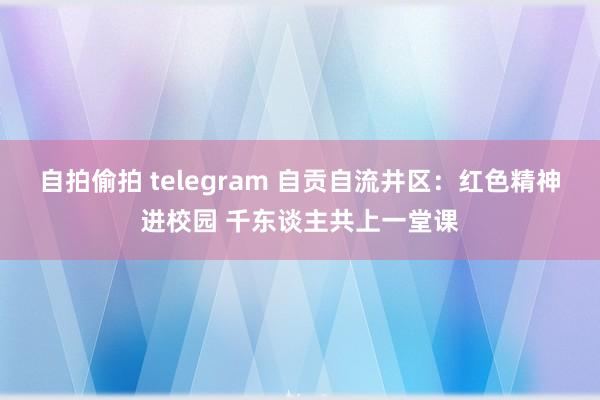 自拍偷拍 telegram 自贡自流井区：红色精神进校园 千东谈主共上一堂课