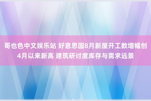 哥也色中文娱乐站 好意思国8月新屋开工数增幅创4月以来新高 建筑研讨度库存与需求远景