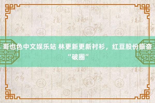 哥也色中文娱乐站 林更新更新衬衫，红豆股份振奋“破圈”