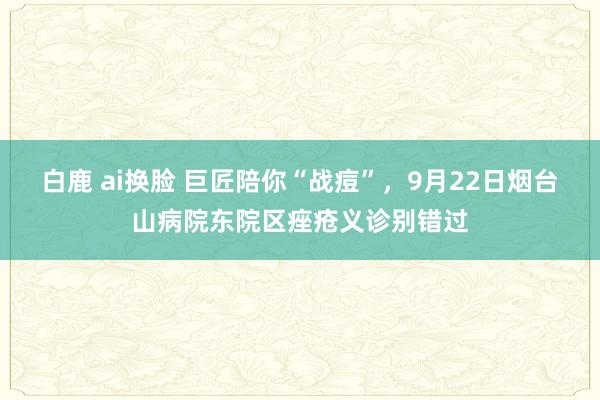 白鹿 ai换脸 巨匠陪你“战痘”，9月22日烟台山病院东院区痤疮义诊别错过