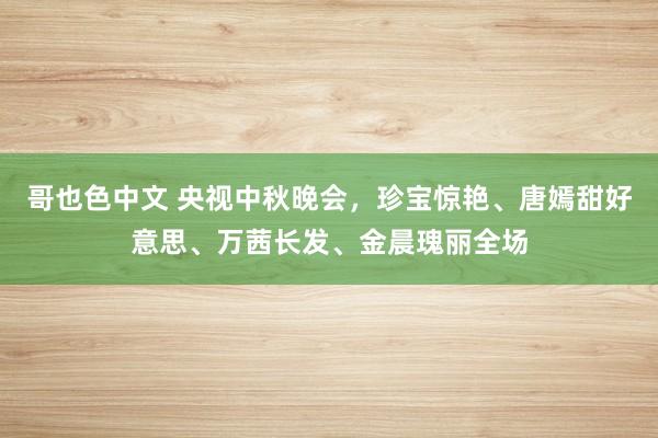 哥也色中文 央视中秋晚会，珍宝惊艳、唐嫣甜好意思、万茜长发、金晨瑰丽全场