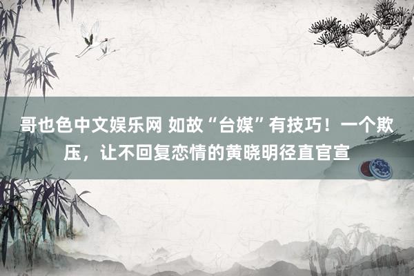 哥也色中文娱乐网 如故“台媒”有技巧！一个欺压，让不回复恋情的黄晓明径直官宣