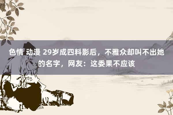 色情 动漫 29岁成四料影后，不雅众却叫不出她的名字，网友：这委果不应该