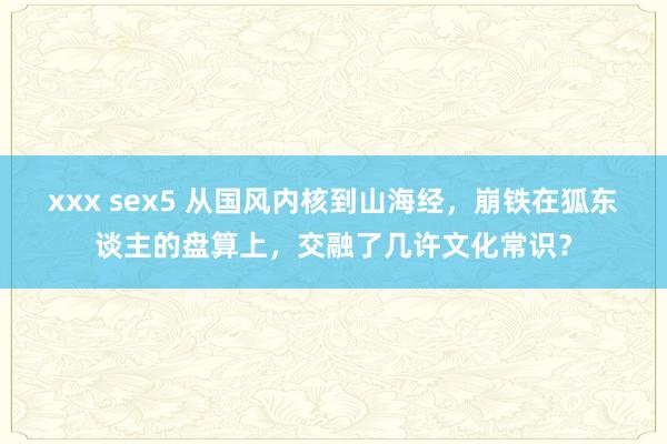 xxx sex5 从国风内核到山海经，崩铁在狐东谈主的盘算上，交融了几许文化常识？