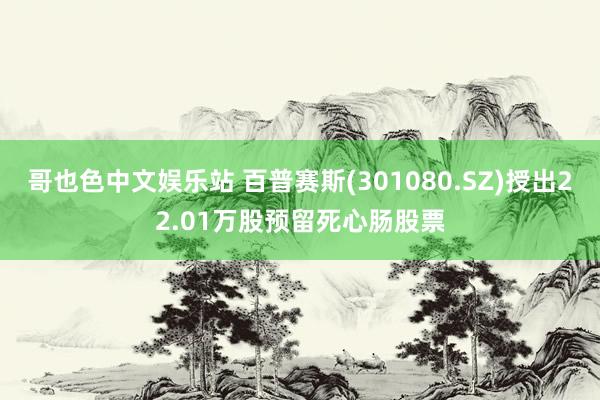 哥也色中文娱乐站 百普赛斯(301080.SZ)授出22.01万股预留死心肠股票