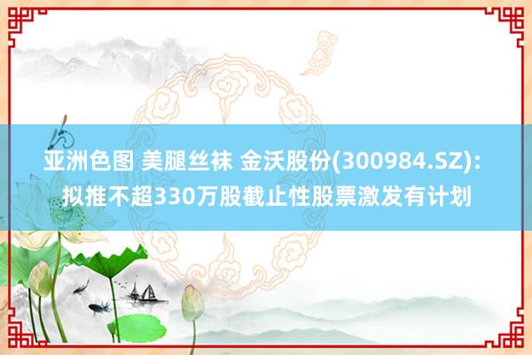 亚洲色图 美腿丝袜 金沃股份(300984.SZ): 拟推不超330万股截止性股票激发有计划