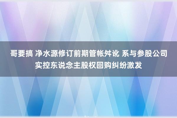 哥要搞 净水源修订前期管帐舛讹 系与参股公司实控东说念主股权回购纠纷激发