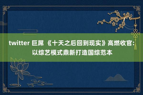 twitter 巨屌 《十天之后回到现实》高燃收官: 以综艺模式鼎新打造国综范本