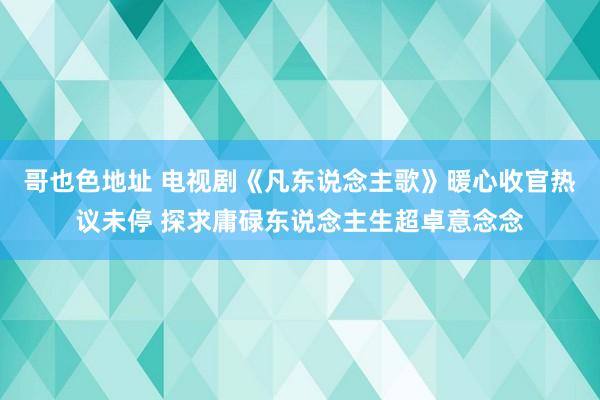 哥也色地址 电视剧《凡东说念主歌》暖心收官热议未停 探求庸碌东说念主生超卓意念念