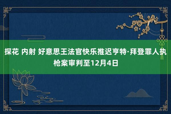 探花 内射 好意思王法官快乐推迟亨特·拜登罪人执枪案审判至12月4日