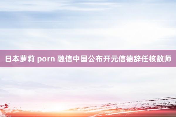 日本萝莉 porn 融信中国公布开元信德辞任核数师