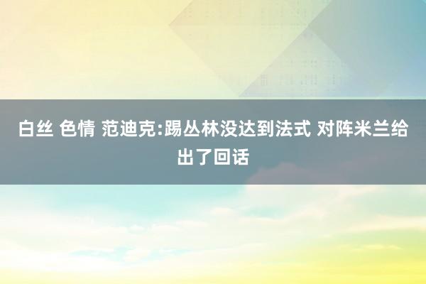 白丝 色情 范迪克:踢丛林没达到法式 对阵米兰给出了回话