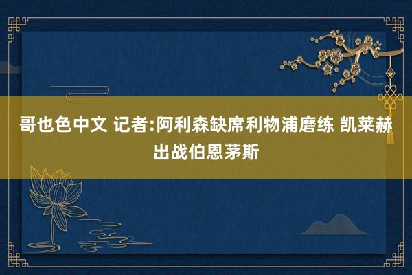 哥也色中文 记者:阿利森缺席利物浦磨练 凯莱赫出战伯恩茅斯