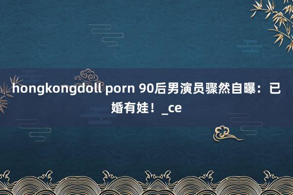 hongkongdoll porn 90后男演员骤然自曝：已婚有娃！_ce