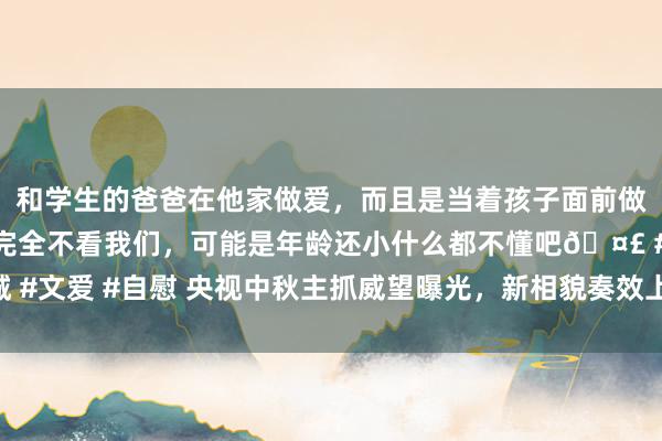 和学生的爸爸在他家做爱，而且是当着孩子面前做爱，太刺激了，孩子完全不看我们，可能是年龄还小什么都不懂吧🤣 #同城 #文爱 #自慰 央视中秋主抓威望曝光，新相貌奏效上位，刘涛李宇春等众星云集