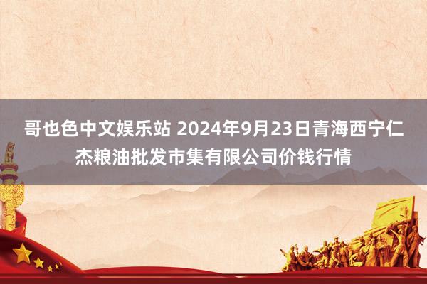 哥也色中文娱乐站 2024年9月23日青海西宁仁杰粮油批发市集有限公司价钱行情