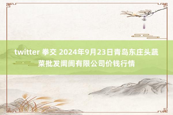 twitter 拳交 2024年9月23日青岛东庄头蔬菜批发阛阓有限公司价钱行情