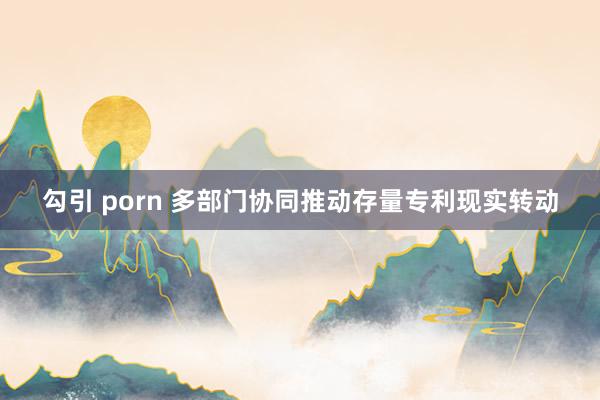 勾引 porn 多部门协同推动存量专利现实转动