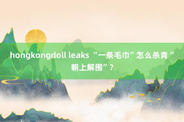 hongkongdoll leaks “一条毛巾”怎么杀青“朝上解围”？